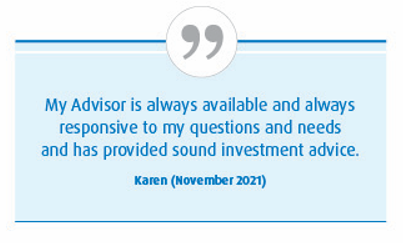 My advisor is always available and always responsive to my questions and needs and has provided sound investment advice—Karen (November 2021)